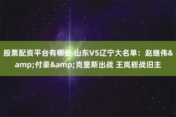 股票配资平台有哪些 山东VS辽宁大名单：赵继伟&付豪&克里斯出战 王岚嵚战旧主