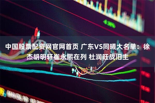 中国股票配资网官网首页 广东VS同曦大名单：徐杰胡明轩崔永熙在列 杜润旺战旧主