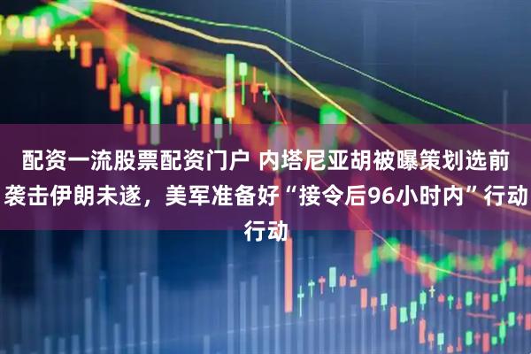 配资一流股票配资门户 内塔尼亚胡被曝策划选前袭击伊朗未遂，美军准备好“接令后96小时内”行动